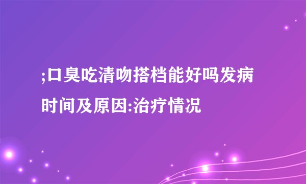 ;口臭吃清吻搭档能好吗发病时间及原因:治疗情况