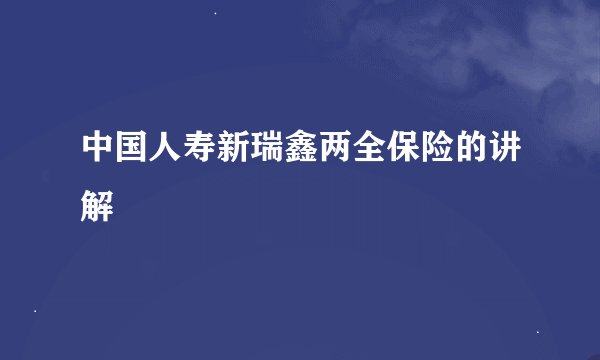 中国人寿新瑞鑫两全保险的讲解