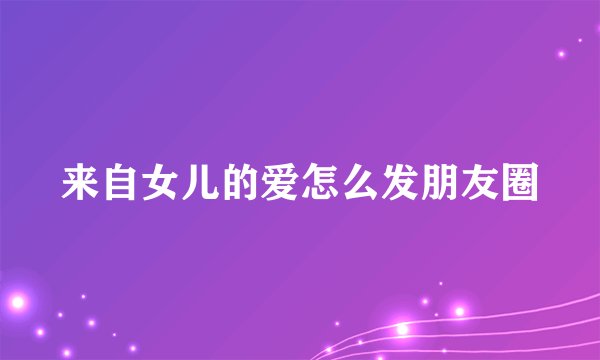 来自女儿的爱怎么发朋友圈
