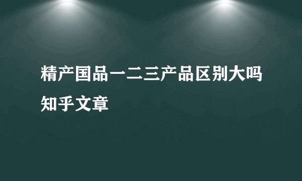 精产国品一二三产品区别大吗知乎文章