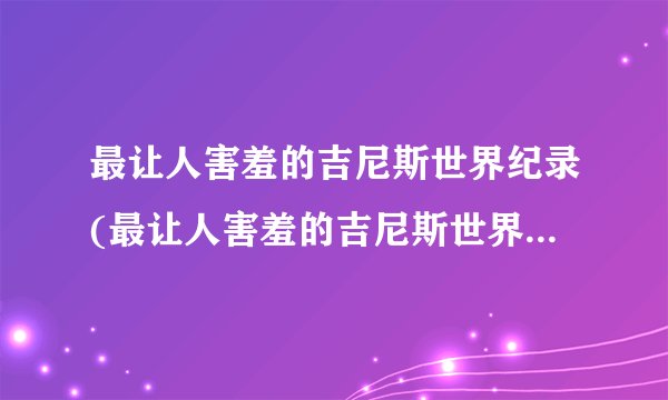 最让人害羞的吉尼斯世界纪录(最让人害羞的吉尼斯世界纪录是谁)