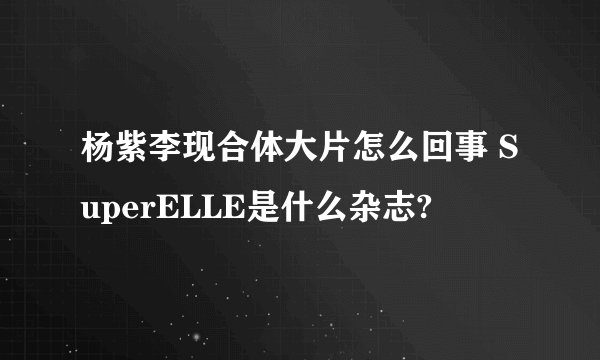 杨紫李现合体大片怎么回事 SuperELLE是什么杂志?