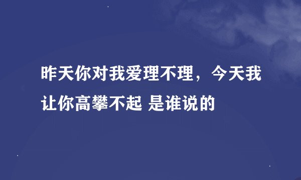 昨天你对我爱理不理，今天我让你高攀不起 是谁说的