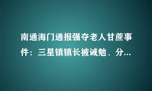 南通海门通报强夺老人甘蔗事件：三星镇镇长被诫勉、分管副镇长受处分
