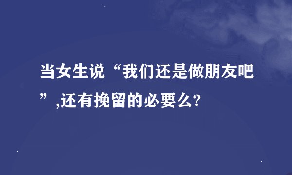 当女生说“我们还是做朋友吧”,还有挽留的必要么?