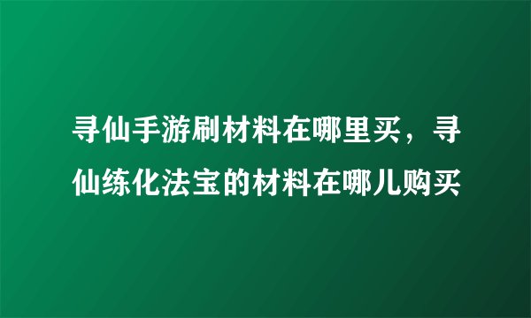 寻仙手游刷材料在哪里买,寻仙练化法宝的材料在哪儿购买