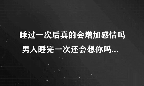 睡过一次后真的会增加感情吗 男人睡完一次还会想你吗?男人是不是睡完还想再睡你?