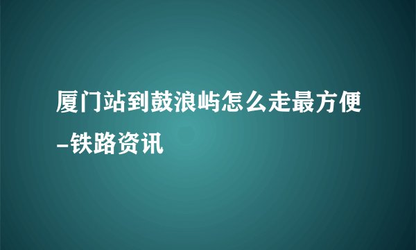 厦门站到鼓浪屿怎么走最方便-铁路资讯