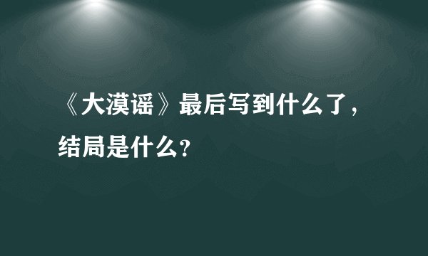 《大漠谣》最后写到什么了，结局是什么？