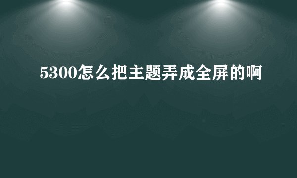 5300怎么把主题弄成全屏的啊