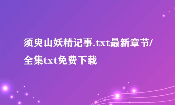 须臾山妖精记事.txt最新章节/全集txt免费下载