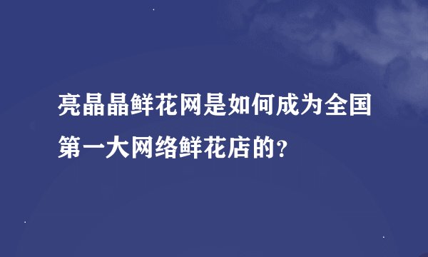 亮晶晶鲜花网是如何成为全国第一大网络鲜花店的?