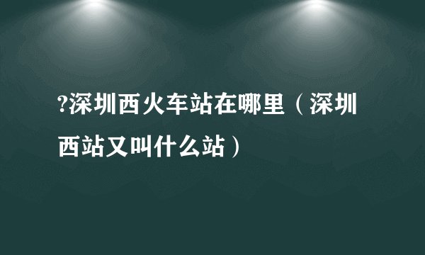 ?深圳西火车站在哪里（深圳西站又叫什么站）