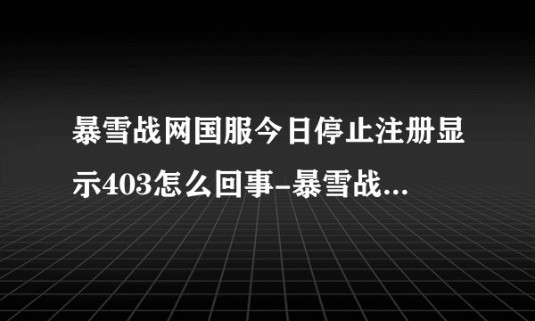 暴雪战网国服今日停止注册显示403怎么回事-暴雪战网国服今日停止注册显示403原因