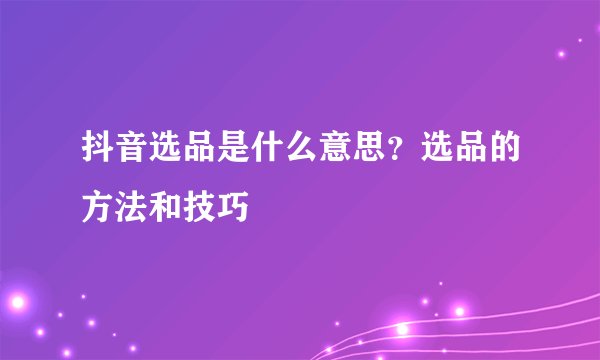 抖音选品是什么意思？选品的方法和技巧