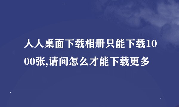 人人桌面下载相册只能下载1000张,请问怎么才能下载更多