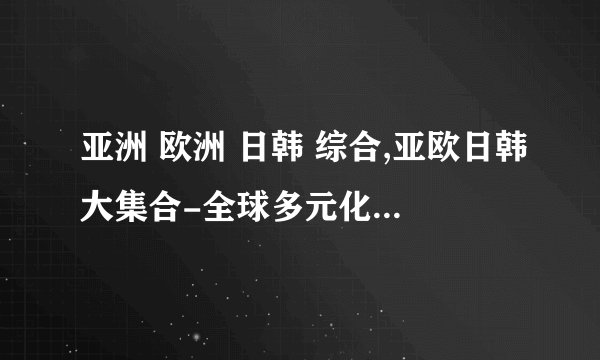 亚洲 欧洲 日韩 综合,亚欧日韩大集合-全球多元化的文化风情