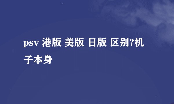 psv 港版 美版 日版 区别?机子本身