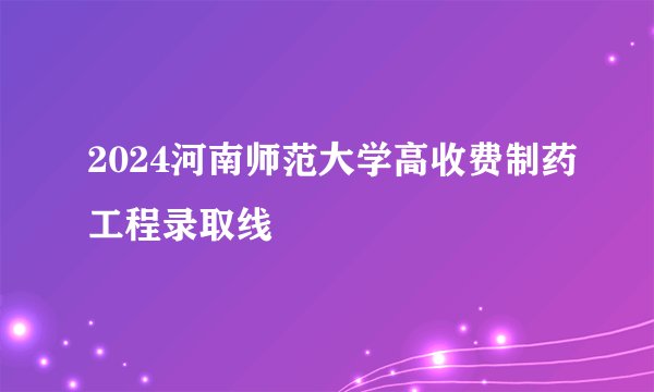 2024河南师范大学高收费制药工程录取线