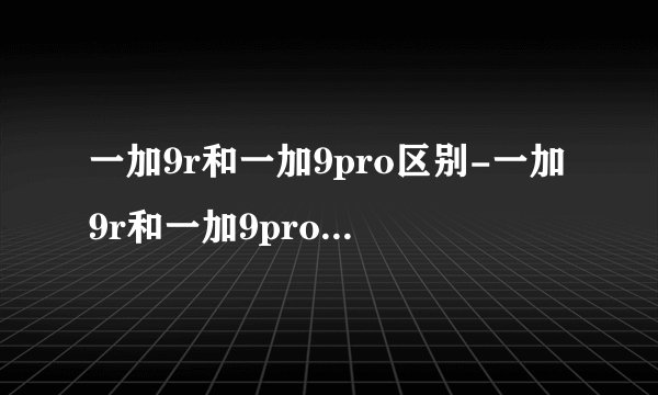 一加9r和一加9pro区别-一加9r和一加9pro哪个更值得入手