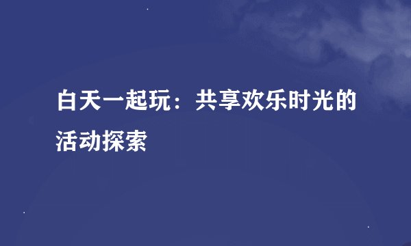 白天一起玩:共享欢乐时光的活动探索