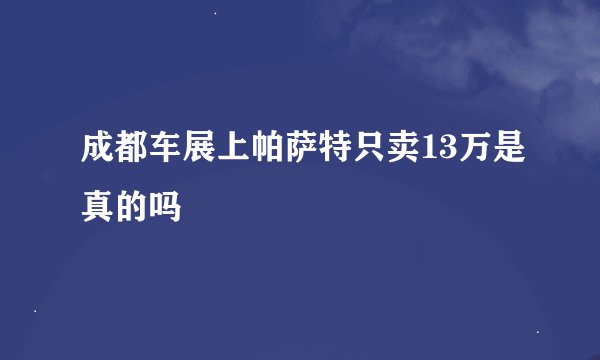 成都车展上帕萨特只卖13万是真的吗