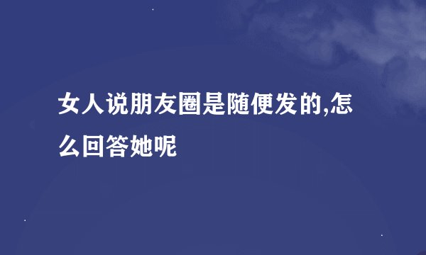 女人说朋友圈是随便发的,怎么回答她呢