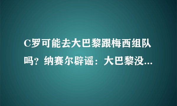 C罗可能去大巴黎跟梅西组队吗？纳赛尔辟谣：大巴黎没想过要他！
