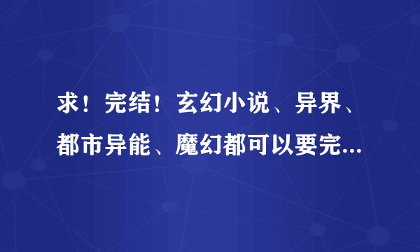 求！完结！玄幻小说、异界、都市异能、魔幻都可以要完结的！ 越多越好 唐三、番茄、土豆的不用了、、、、