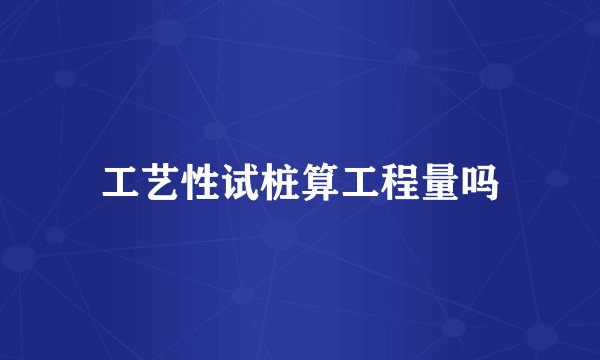 工艺性试桩算工程量吗