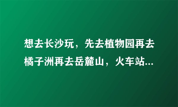 想去长沙玩，先去植物园再去橘子洲再去岳麓山，火车站出发，怎样乘车最方便？