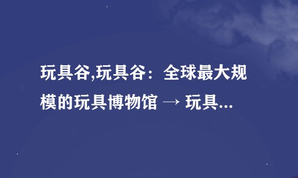 玩具谷,玩具谷：全球最大规模的玩具博物馆 → 玩具谷：全球最大的玩具博物馆