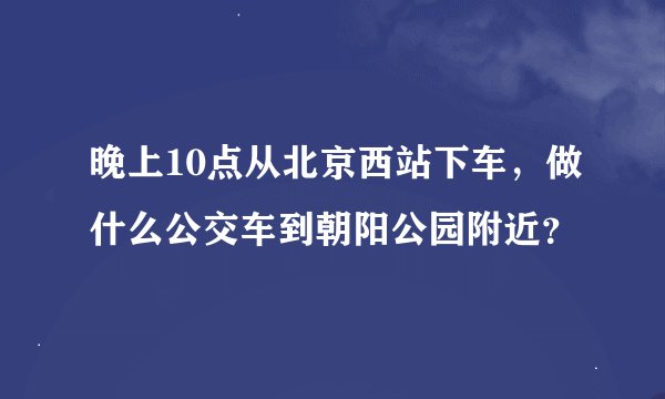 晚上10点从北京西站下车，做什么公交车到朝阳公园附近？