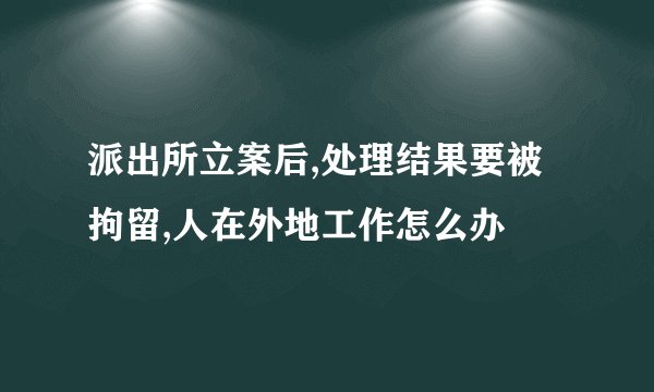 派出所立案后,处理结果要被拘留,人在外地工作怎么办