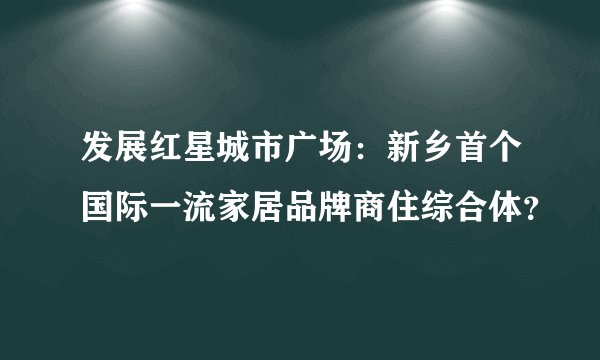 发展红星城市广场：新乡首个国际一流家居品牌商住综合体？
