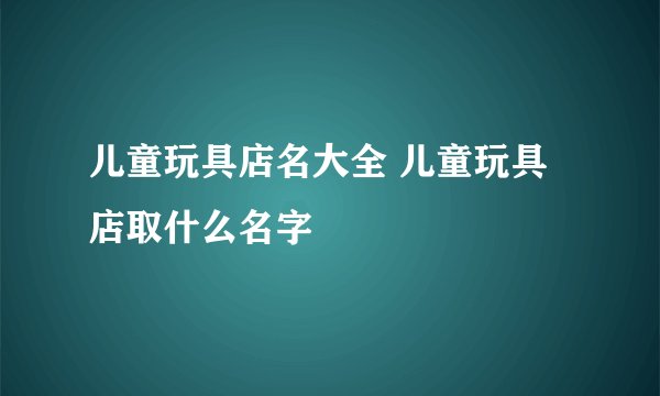 儿童玩具店名大全 儿童玩具店取什么名字
