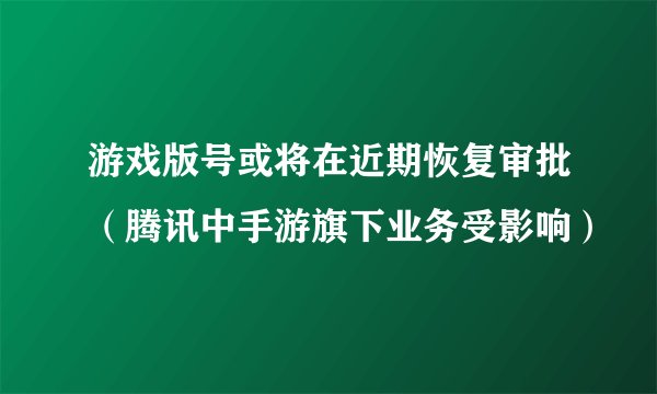 游戏版号或将在近期恢复审批（腾讯中手游旗下业务受影响）