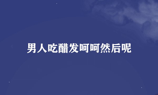 男人吃醋发呵呵然后呢