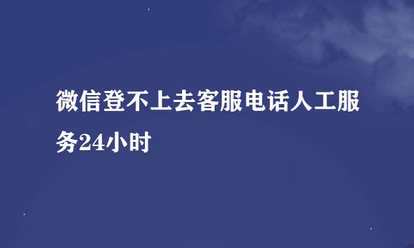 微信登不上去客服电话人工服务24小时