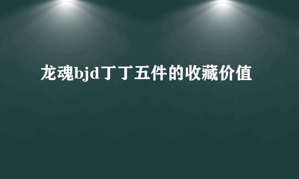 龙魂bjd丁丁五件的收藏价值