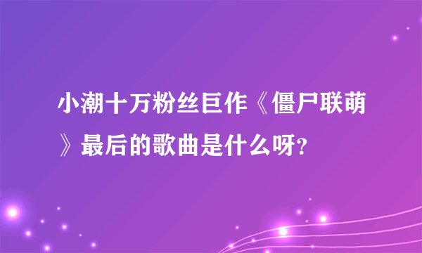 小潮十万粉丝巨作《僵尸联萌》最后的歌曲是什么呀？