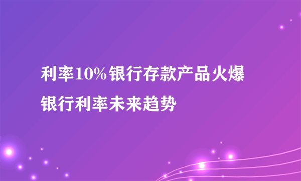 利率10%银行存款产品火爆 银行利率未来趋势