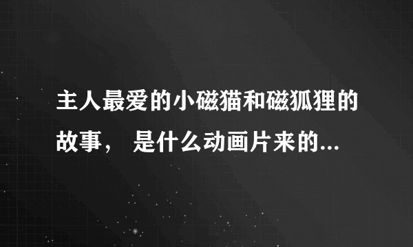 主人最爱的小磁猫和磁狐狸的故事, 是什么动画片来的?很老的80年代的,真人参演动画片…
