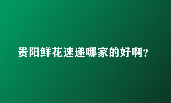 贵阳鲜花速递哪家的好啊？