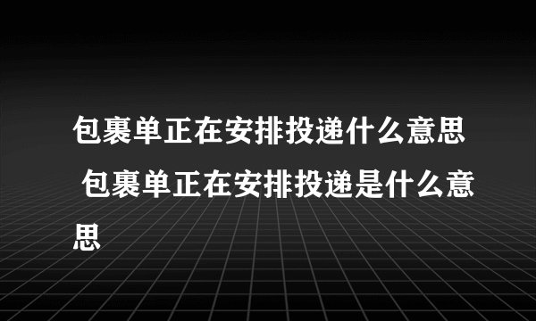 包裹单正在安排投递什么意思 包裹单正在安排投递是什么意思