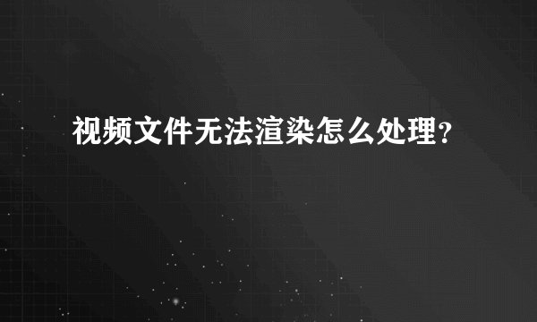 视频文件无法渲染怎么处理？