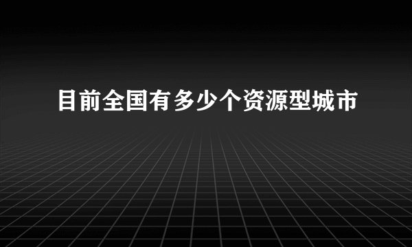 目前全国有多少个资源型城市