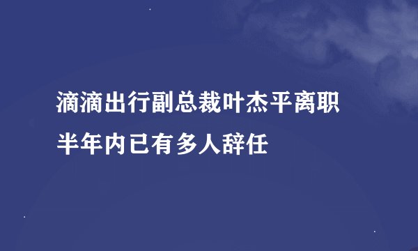 滴滴出行副总裁叶杰平离职 半年内已有多人辞任