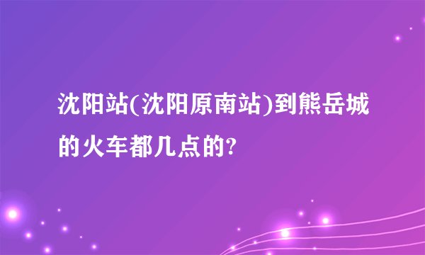 沈阳站(沈阳原南站)到熊岳城的火车都几点的?