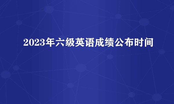 2023年六级英语成绩公布时间